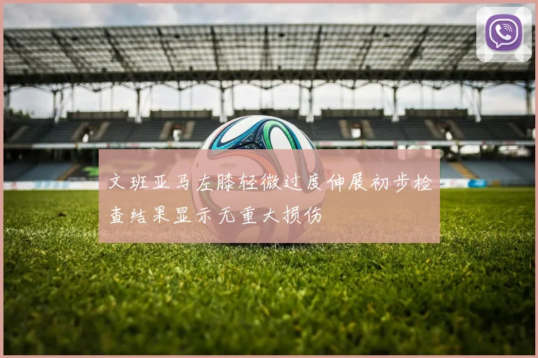 文班亚马左膝轻微过度伸展初步检查结果显示无重大损伤
