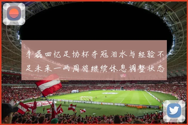李磊回忆足协杯夺冠泪水与经验不足未来一两周将继续休息调整状态