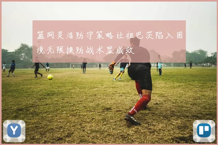 篮网灵活防守策略让祖巴茨陷入困境无限换防战术显成效