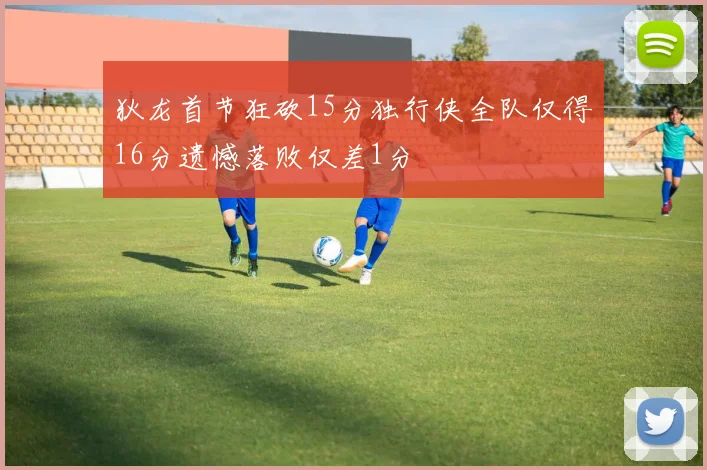 狄龙首节狂砍15分独行侠全队仅得16分遗憾落败仅差1分