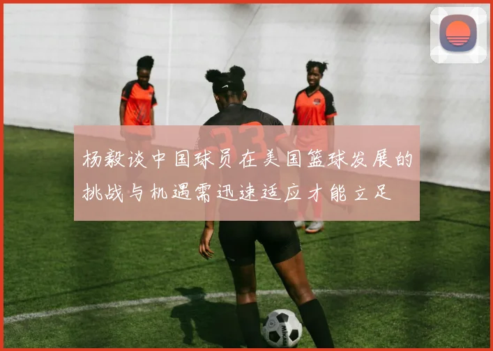 杨毅谈中国球员在美国篮球发展的挑战与机遇需迅速适应才能立足