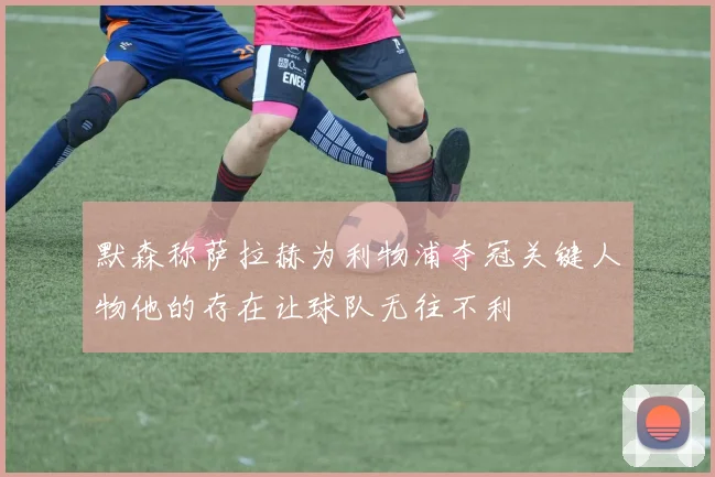 默森称萨拉赫为利物浦夺冠关键人物他的存在让球队无往不利