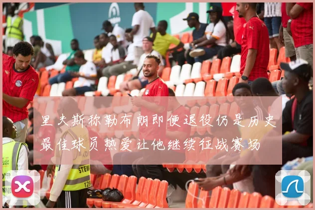 里夫斯称勒布朗即便退役仍是历史最佳球员热爱让他继续征战赛场