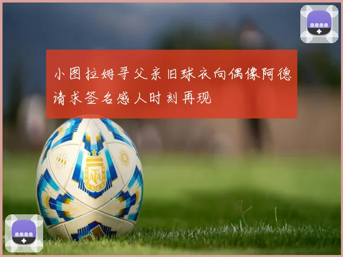 小图拉姆寻父亲旧球衣向偶像阿德请求签名感人时刻再现
