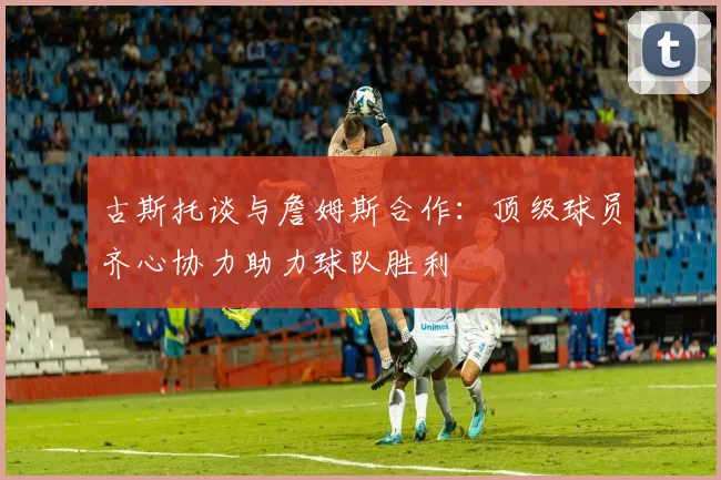 古斯托谈与詹姆斯合作：顶级球员齐心协力助力球队胜利