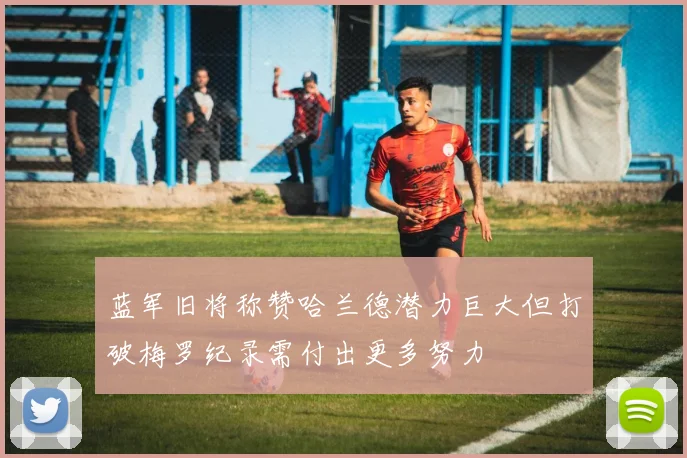 蓝军旧将称赞哈兰德潜力巨大但打破梅罗纪录需付出更多努力