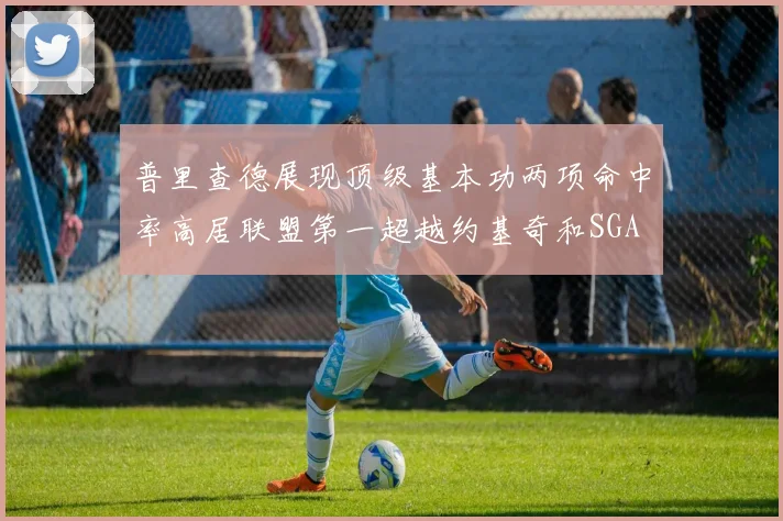 普里查德展现顶级基本功两项命中率高居联盟第一超越约基奇和SGA