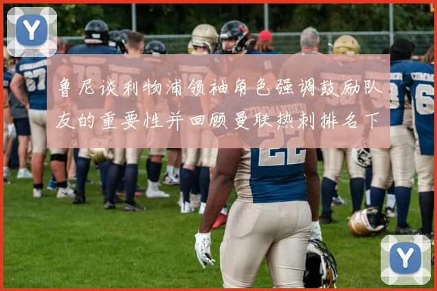 鲁尼谈利物浦领袖角色强调鼓励队友的重要性并回顾曼联热刺排名下滑经历