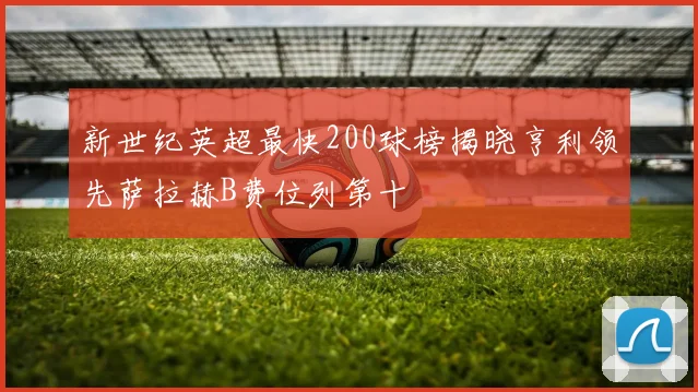 新世纪英超最快200球榜揭晓亨利领先萨拉赫B费位列第十