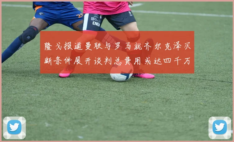 隆戈报道曼联与罗马就齐尔克泽买断条件展开谈判总费用或达四千万欧元