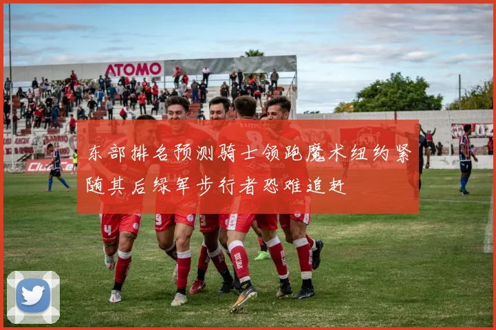 东部排名预测骑士领跑魔术纽约紧随其后绿军步行者恐难追赶