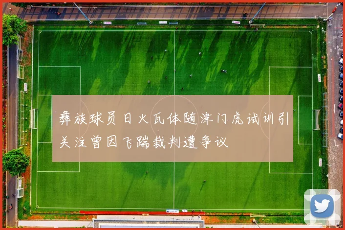 彝族球员日火瓦体随津门虎试训引关注曾因飞踹裁判遭争议