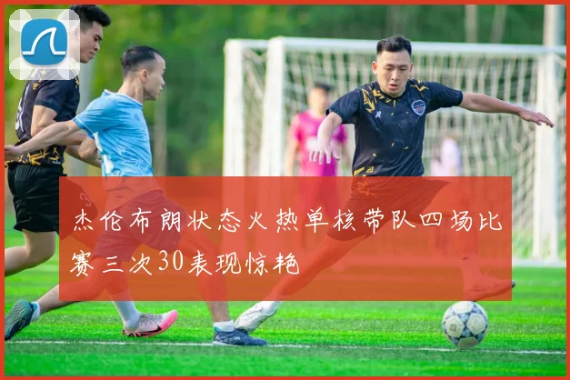 杰伦布朗状态火热单核带队四场比赛三次30表现惊艳