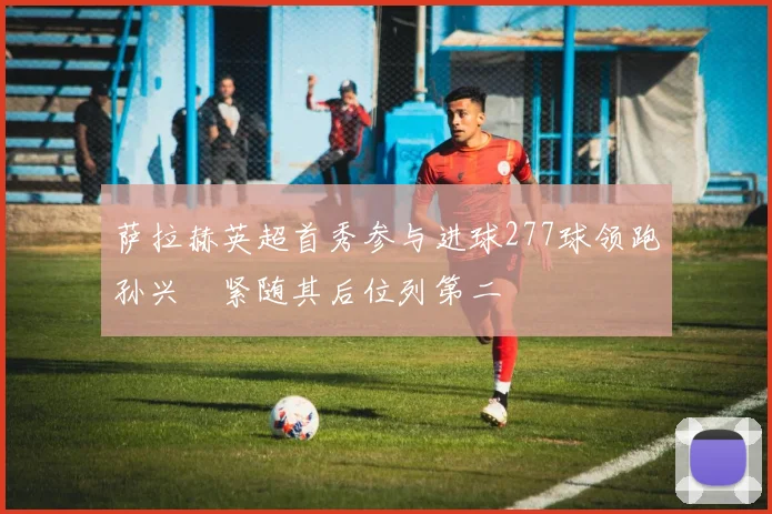 萨拉赫英超首秀参与进球277球领跑孙兴慜紧随其后位列第二