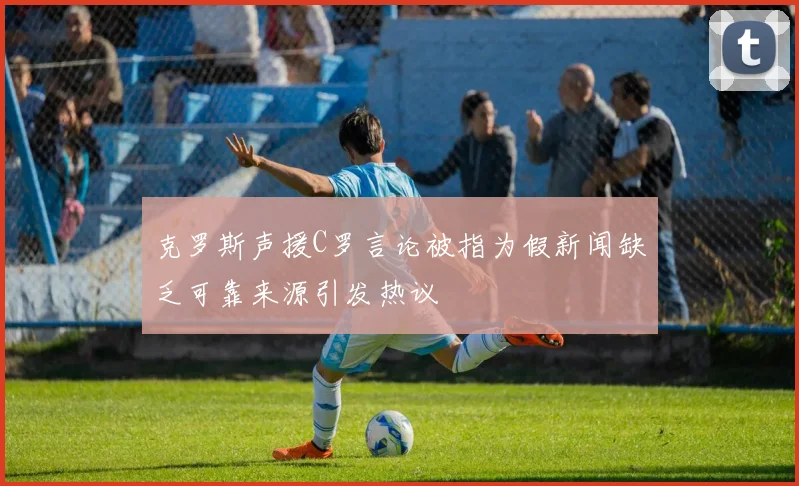 克罗斯声援C罗言论被指为假新闻缺乏可靠来源引发热议