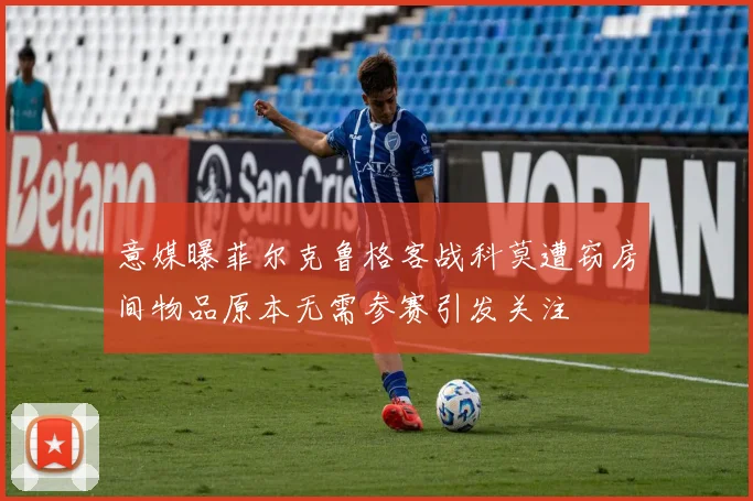 意媒曝菲尔克鲁格客战科莫遭窃房间物品原本无需参赛引发关注