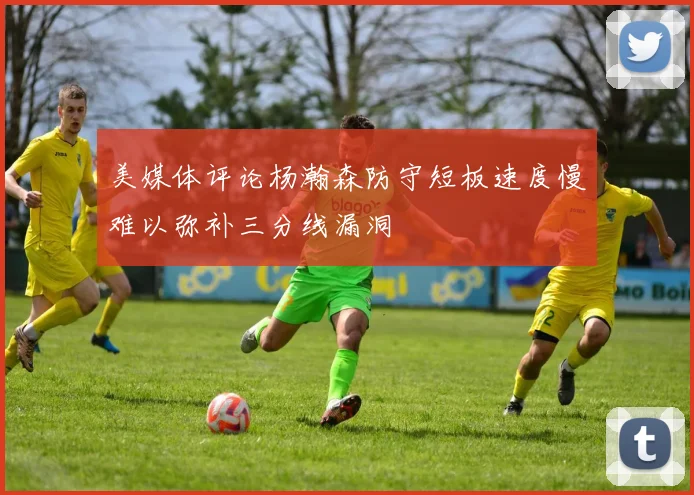 美媒体评论杨瀚森防守短板速度慢难以弥补三分线漏洞