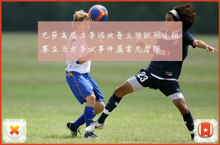巴萨高层力争诺坎普主场欧冠小组赛亚马尔争议事件属常见摩擦