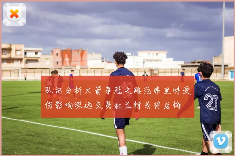 队记分析火箭争冠之路范弗里特受伤影响深远交易杜兰特或将后悔