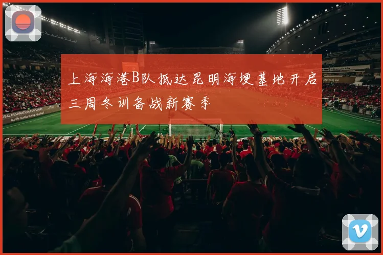 上海海港B队抵达昆明海埂基地开启三周冬训备战新赛季