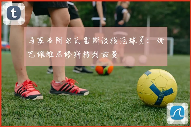马塞洛阿尔瓦雷斯谈模范球员：姆巴佩维尼修斯格列兹曼