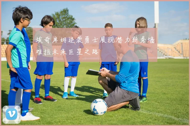 埃奇库姆逆袭勇士展现潜力新秀墙难挡未来巨星之路