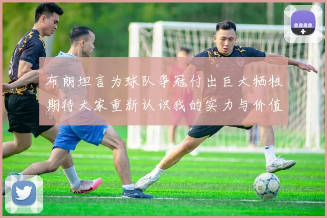 布朗坦言为球队争冠付出巨大牺牲期待大家重新认识我的实力与价值