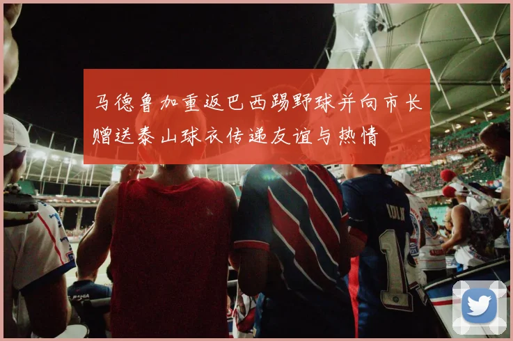 马德鲁加重返巴西踢野球并向市长赠送泰山球衣传递友谊与热情