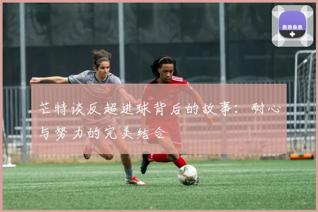 芒特谈反超进球背后的故事：耐心与努力的完美结合