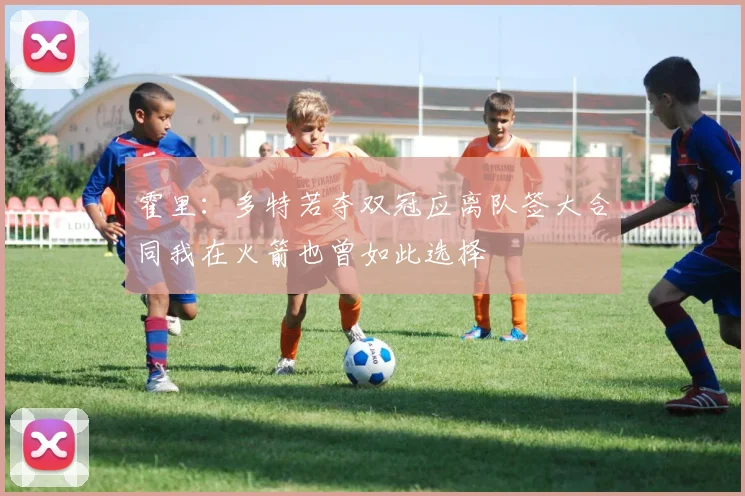 霍里：多特若夺双冠应离队签大合同我在火箭也曾如此选择