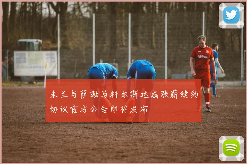米兰与萨勒马科尔斯达成涨薪续约协议官方公告即将发布