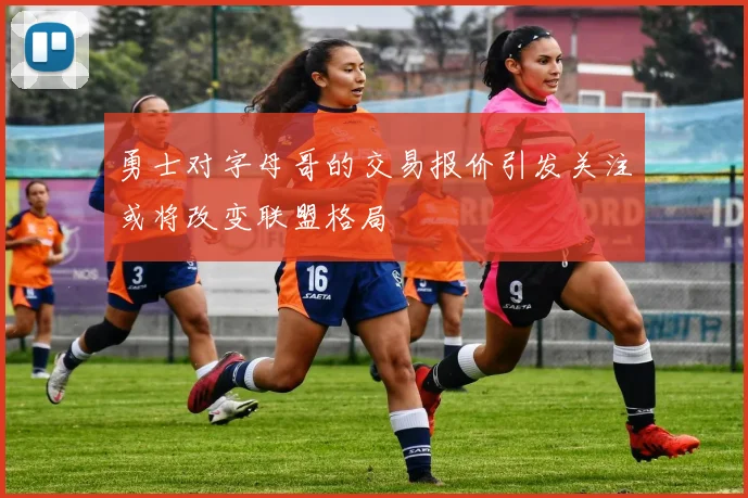 勇士对字母哥的交易报价引发关注或将改变联盟格局